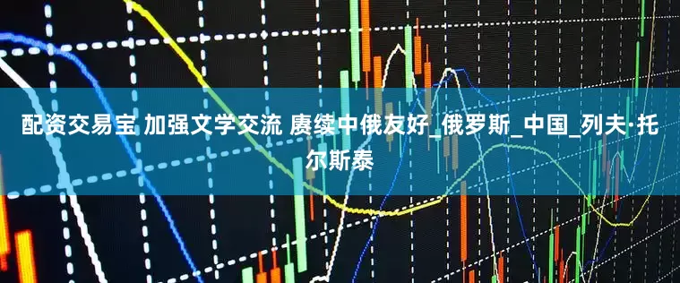 配资交易宝 加强文学交流 赓续中俄友好_俄罗斯_中国_列夫·托尔斯泰
