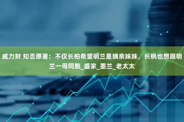威力财 知否原著：不仅长柏希望明兰是嫡亲妹妹，长枫也想跟明兰一母同胞_盛家_墨兰_老太太