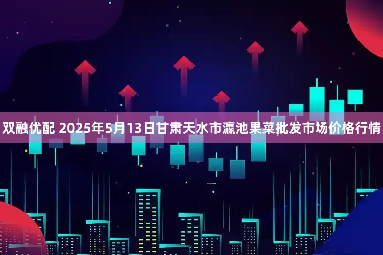 双融优配 2025年5月13日甘肃天水市瀛池果菜批发市场价格行情