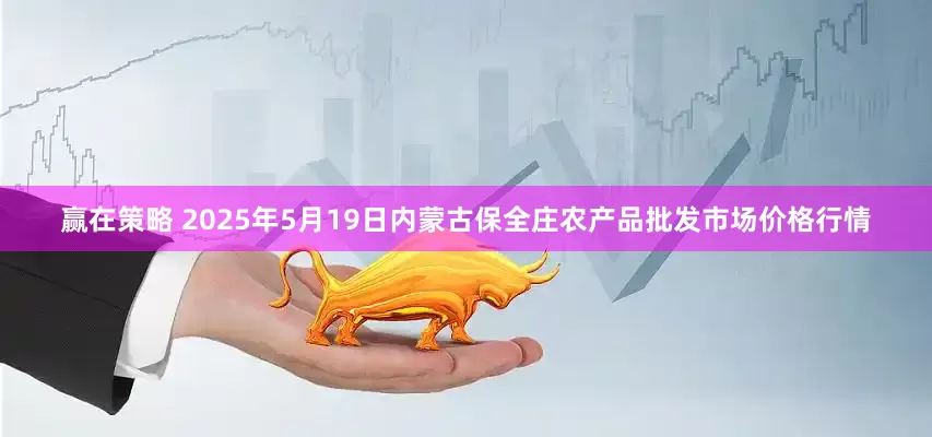 赢在策略 2025年5月19日内蒙古保全庄农产品批发市场价格行情