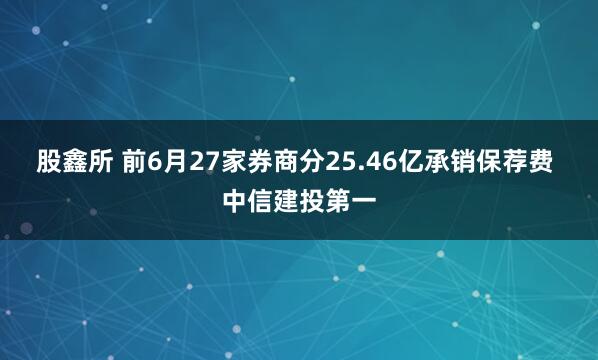 股鑫所 前6月27家券商分25.46亿承销保荐费 中信建投第一