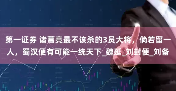 第一证券 诸葛亮最不该杀的3员大将，倘若留一人，蜀汉便有可能一统天下_魏延_刘封便_刘备