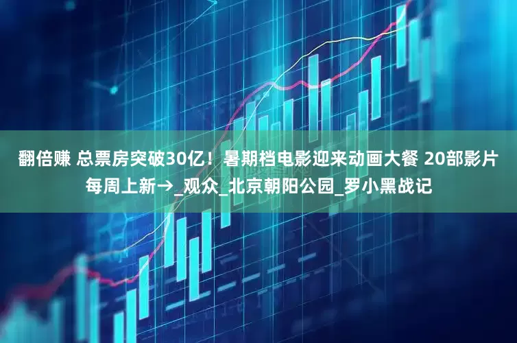 翻倍赚 总票房突破30亿！暑期档电影迎来动画大餐 20部影片每周上新→_观众_北京朝阳公园_罗小黑战记