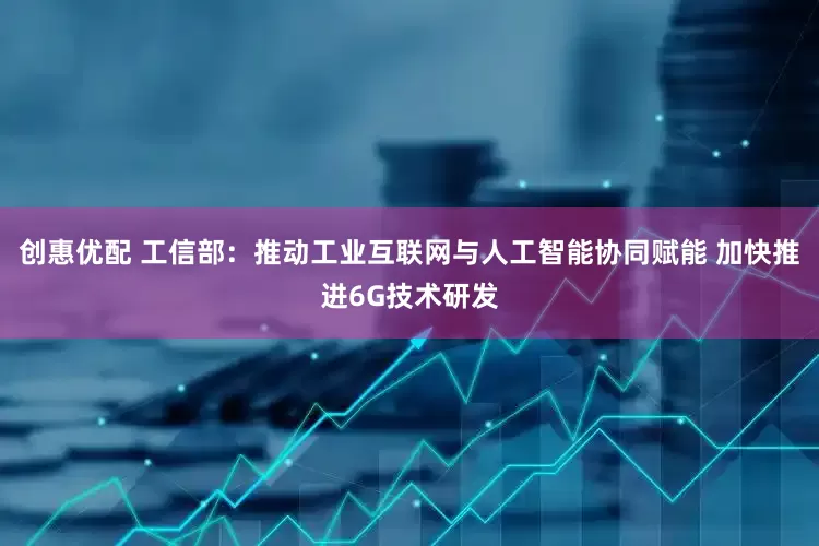 创惠优配 工信部：推动工业互联网与人工智能协同赋能 加快推进6G技术研发