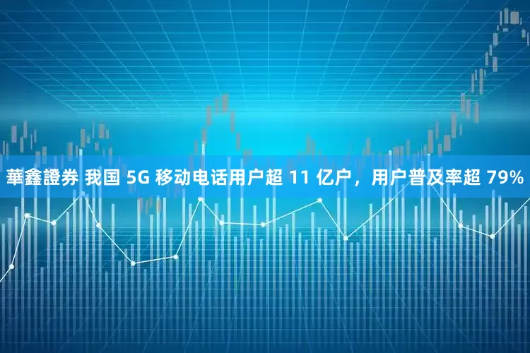 華鑫證券 我国 5G 移动电话用户超 11 亿户，用户普及率超 79%