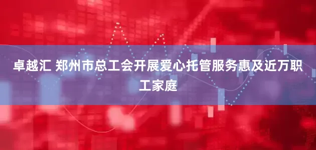 卓越汇 郑州市总工会开展爱心托管服务惠及近万职工家庭