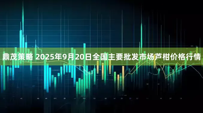 鼎茂策略 2025年9月20日全国主要批发市场芦柑价格行情