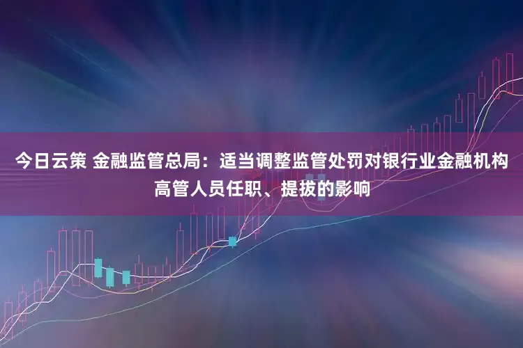今日云策 金融监管总局：适当调整监管处罚对银行业金融机构高管人员任职、提拔的影响