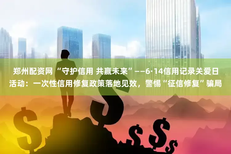 郑州配资网 “守护信用 共赢未来”——6·14信用记录关爱日活动：一次性信用修复政策落地见效，警惕“征信修复”骗局